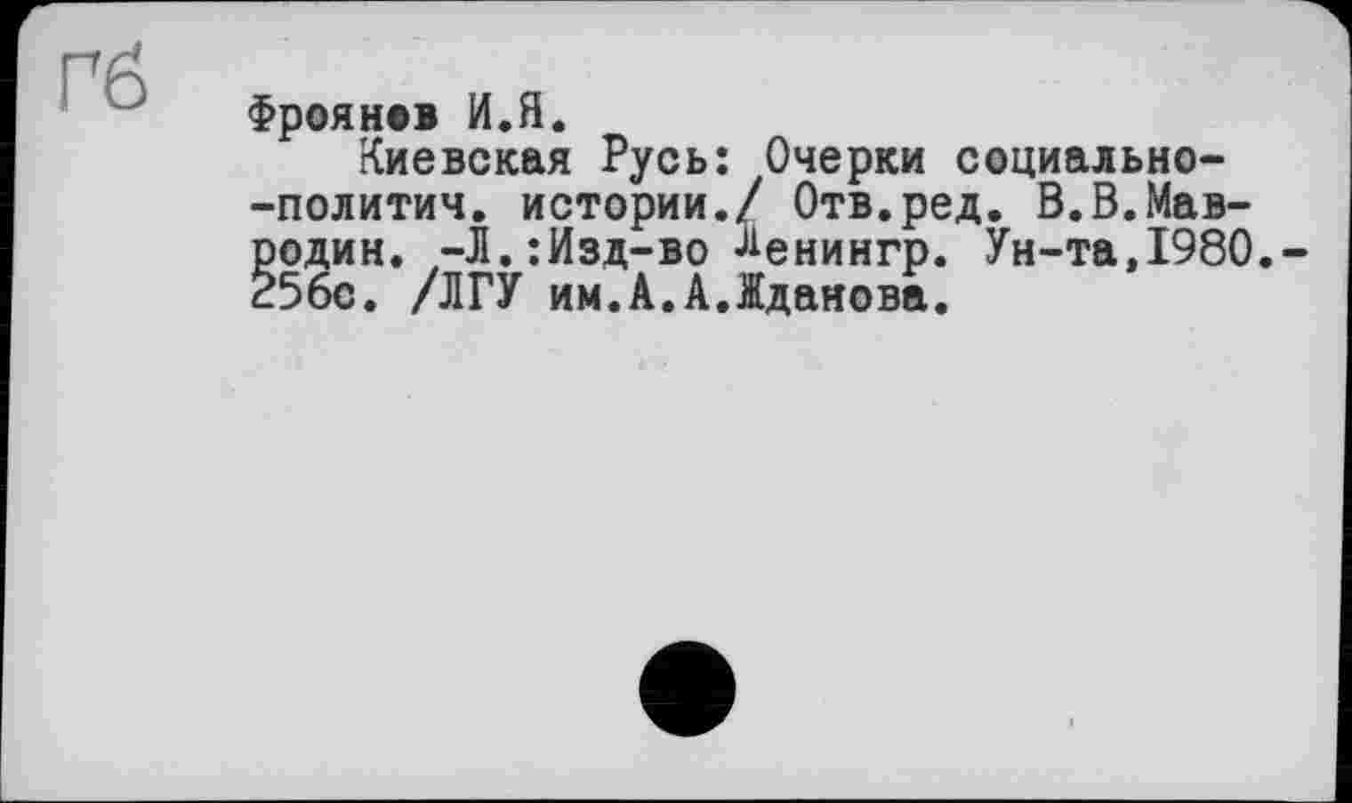 ﻿Гб
Фроянев И.Я.
Киевская Русь: Очерки социально--политич. истории./ Отв.ред. В.В.Мавродин. -Л.:Изд-во ^енингр. Ун-та,1980.-256с. /ЛГУ им.А.А.Жданова.